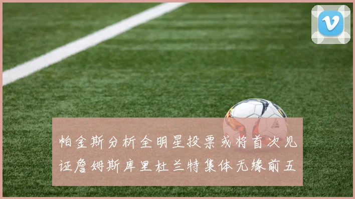 帕金斯分析全明星投票或将首次见证詹姆斯库里杜兰特集体无缘前五