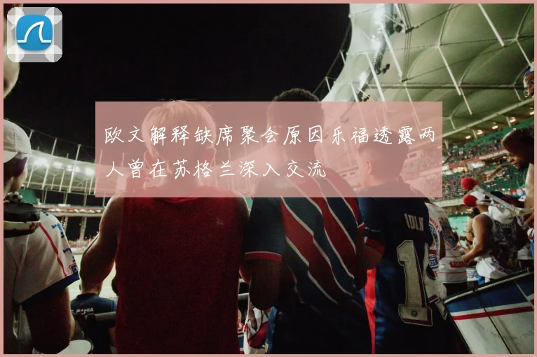 欧文解释缺席聚会原因乐福透露两人曾在苏格兰深入交流
