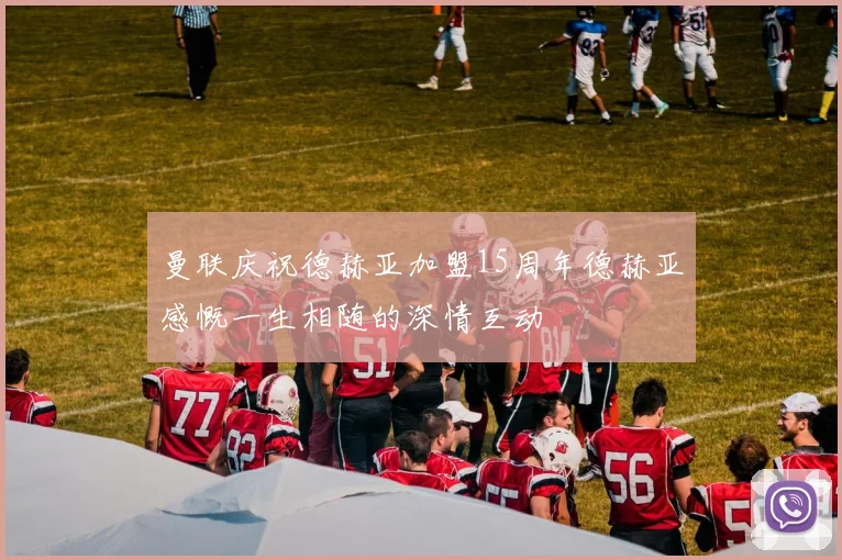 曼联庆祝德赫亚加盟15周年德赫亚感慨一生相随的深情互动