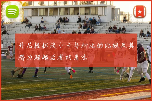 丹尼格林谈小卡与科比的比较及其潜力超越后者的看法