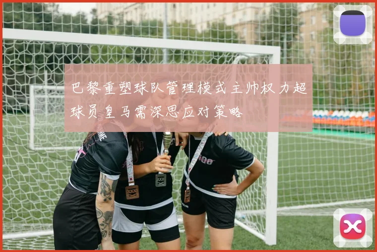 巴黎重塑球队管理模式主帅权力超球员皇马需深思应对策略