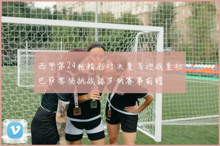 西甲第24轮精彩对决皇马迎战皇社巴萨客场挑战赫罗纳赛事前瞻