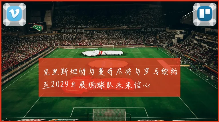 克里斯坦特与曼奇尼将与罗马续约至2029年展现球队未来信心