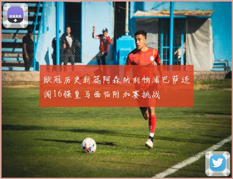 欧冠历史新篇阿森纳利物浦巴萨连闯16强皇马面临附加赛挑战
