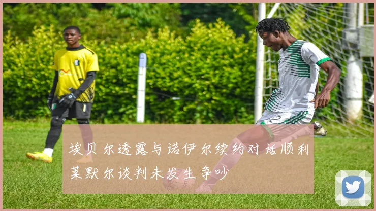 埃贝尔透露与诺伊尔续约对话顺利莱默尔谈判未发生争吵