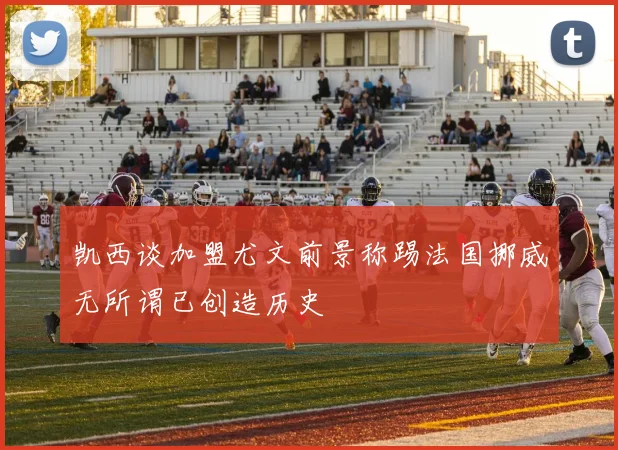 凯西谈加盟尤文前景称踢法国挪威无所谓已创造历史