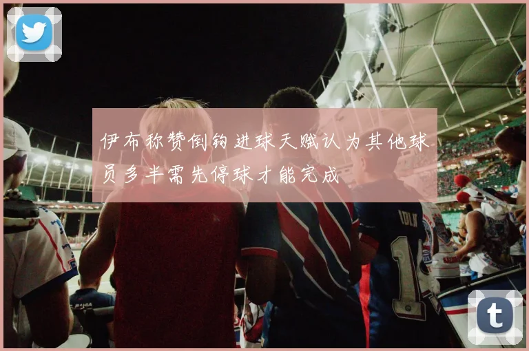 伊布称赞倒钩进球天赋认为其他球员多半需先停球才能完成