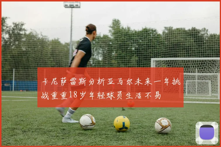 卡尼萨雷斯分析亚马尔未来一年挑战重重18岁年轻球员生活不易