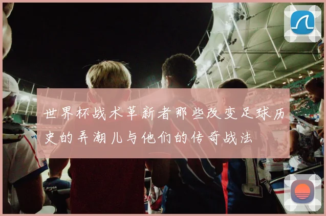 世界杯战术革新者那些改变足球历史的弄潮儿与他们的传奇战法