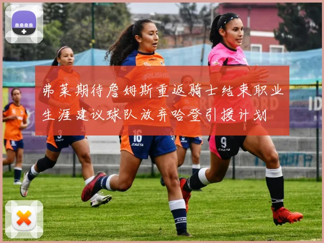 弗莱期待詹姆斯重返骑士结束职业生涯建议球队放弃哈登引援计划