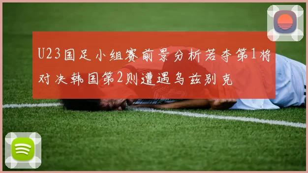 U23国足小组赛前景分析若夺第1将对决韩国第2则遭遇乌兹别克