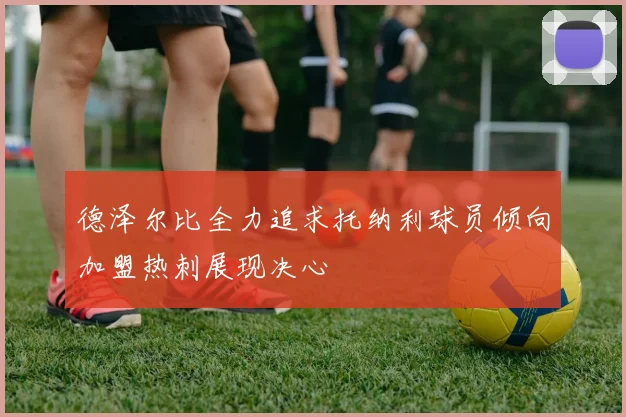 德泽尔比全力追求托纳利球员倾向加盟热刺展现决心