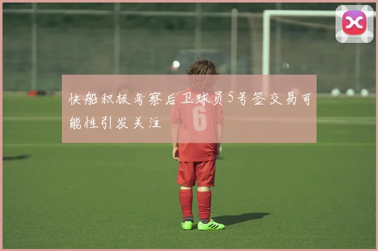 快船积极考察后卫球员5号签交易可能性引发关注