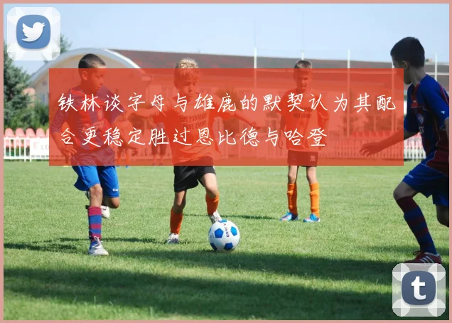 铁林谈字母与雄鹿的默契认为其配合更稳定胜过恩比德与哈登