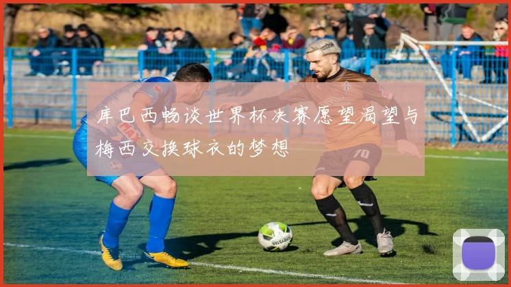 库巴西畅谈世界杯决赛愿望渴望与梅西交换球衣的梦想