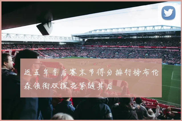 近五年季后赛末节得分排行榜布伦森领衔双探花紧随其后